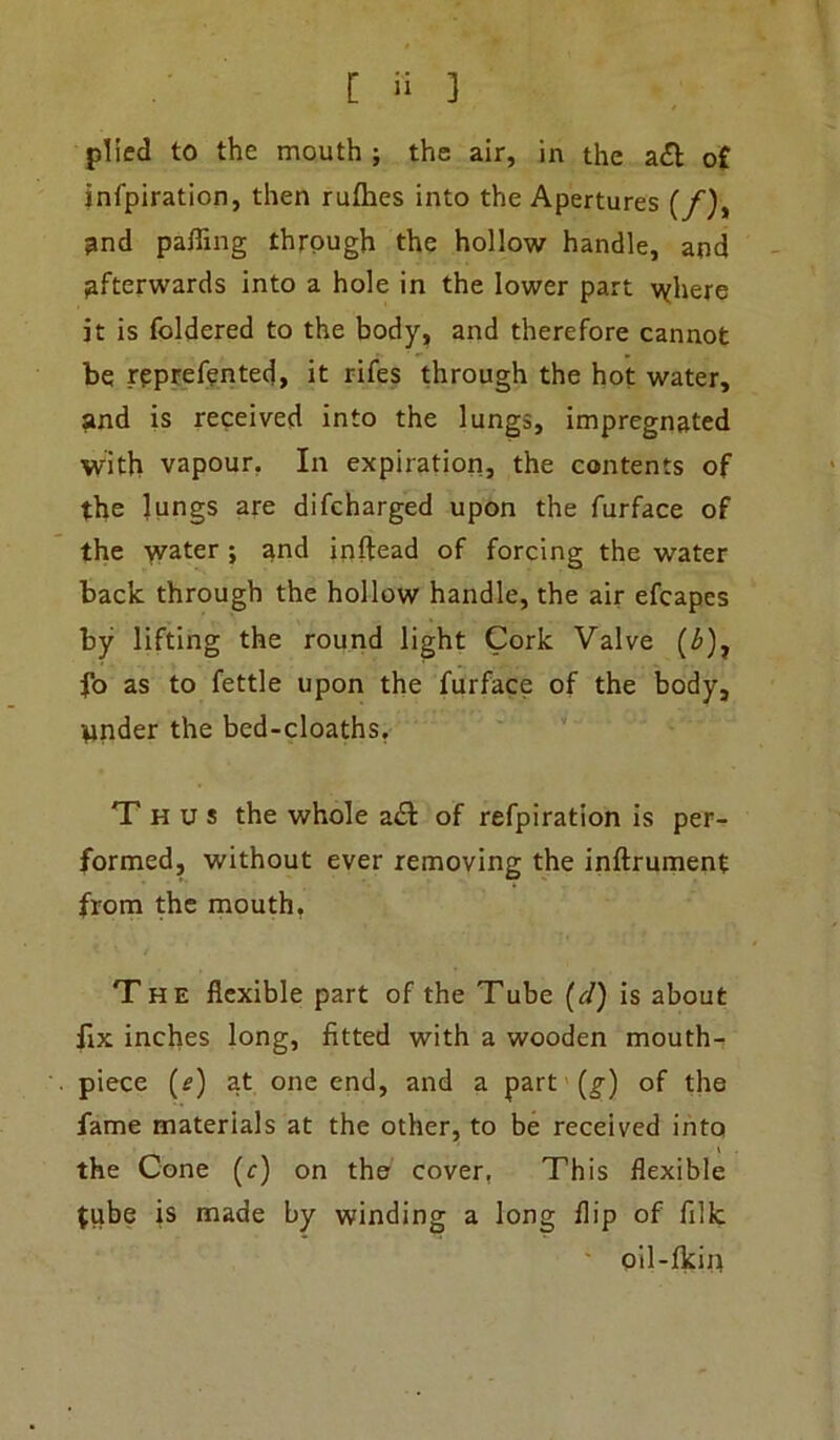 plied to the mouth ; the air, in the a£l of infpiration, then rulhes into the Apertures (/), and palling through the hollow handle, and afterwards into a hole in the lower part where it is foldered to the body, and therefore cannot be reprefented, it rifes through the hot water, and is received into the lungs, impregnated with vapour. In expiration, the contents of the lungs are difcharged upon the furface of the water ; and inflead of forcing the water back through the hollow handle, the air efcapes by lifting the round light Cork Valve (£), fo as to fettle upon the furface of the body, tinder the bed-cloaths. Thus the whole a& of refpiration is per- formed, without ever removing the inftrument from the mouth. The flexible part of the Tube (cl) is about fix inches long, fitted with a wooden mouth- piece (e) at one end, and a part (g) of the fame materials at the other, to be received into the Cone (r) on the cover, This flexible tube is made by winding a long flip of filk oil-fkin