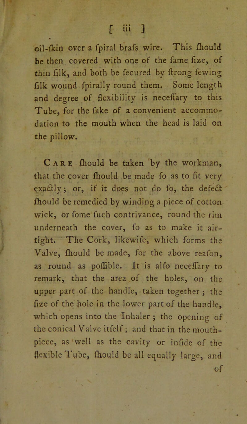 [ >ii ] cil-fkin over a fpiral brafs wire. This fhould be then covered with one of the fame fize, of thin filk, and both be fecured by ftrong fewing filk wound fpirally round them. Some length and degree of flexibility is neceflary to this Tube, for the fake of a convenient accommo- dation to the mouth when the head is laid on the pillow. Care fhould be taken by the workman, that the cover fhould be made fo as to fit very exactly; or, if it does not do fo, the defedt fhould be remedied by winding a piece of cotton wick, or fome fuch contrivance, round the rim underneath the cover, fo as to make it air- tight. The Cork, likewife, which forms the Valve, fhould be made, for the above reafon, as round as pofiible. It is alfo neceflary to remark, that the area of the holes, on the upper part of the handle, taken together ; the fize of the hole in the lower part of the handle, which opens into the Inhaler ; the opening of the conical Valve itfelf; and that in the mouth- piece, as well as the cavity or infide of the flexible Tube, fhould be all equally large, and of