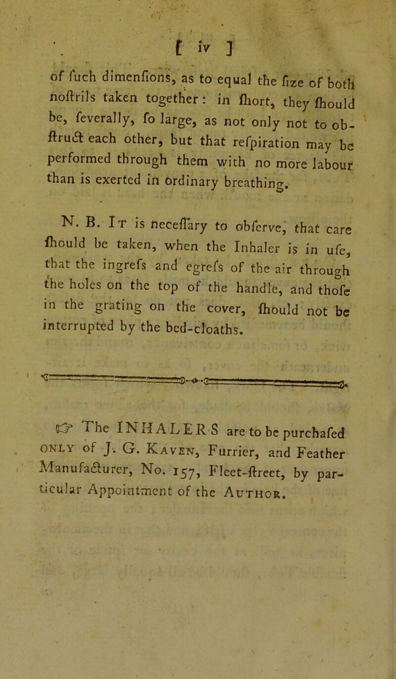 of fuch dimenfions, as to equal the fize of both noftrils taken together: in fhort, they fhould be, feverally, fo large, as not only not to ob- ftruiSt each other, but that refpiration may be performed through them with no more labour than is exerted in ordinary breathing. N. B. It is necetfary to obferve, that care fhould be taken, when the Inhaler is in ufe, that the ingrefs and egrefs of the air through the holes on the top of the handle, and tho^fe in the grating on the cover, fhould not be interrupted by the bcd-cloaths. ^ T^he INHALERS are to be purchafed only of J. G. Kaven, Furrier, and Feather Manufafturer, No. 157, Fleet-ftreet, by par- ticular Appointment of the Author.