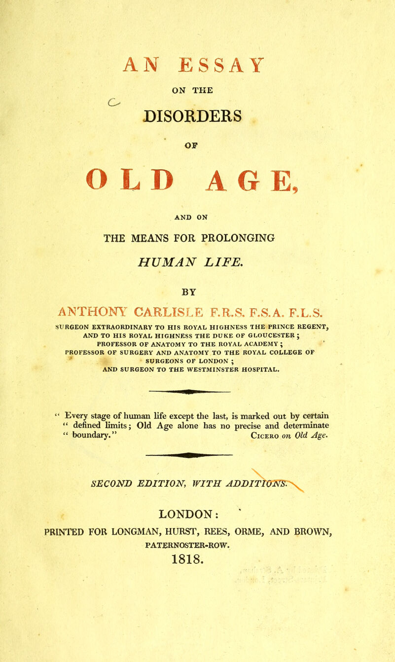 AN ESSAY DISORDERS OF OLD AGE, AND ON THE MEANS FOR PROLONGING HUMAN LIFE, BY ANTHONY CARLISLE F.R.S. F.S.A. F.L.S. SURGEON EXTRAORDINARY TO HIS ROYAL HIGHNESS THE PRINCE REGENT, AND TO HIS ROYAL HIGHNESS THE DUKE OF GLOUCESTER ; PROFESSOR OF ANATOMY TO THE ROYAL ACADEMY ; PROFESSOR OF SURGERY AND ANATOMY TO THE ROYAL COLLEGE OF SURGEONS OF LONDON ; AND SURGEON TO THE WESTMINSTER HOSPITAL. Every stage of human life except the last, is marked out by certain “ defined limits; Old Age alone has no precise and determinate “ boundary.” Cicero on Old Age. SECOND EDITION, WITH ADDIT. LONDON: PRINTED FOR LONGMAN, HURST, REES, ORME, AND BROWN, PATERNOSTER-ROW. 1818.