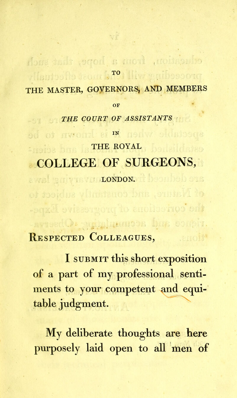 TO THE MASTER, GOyERNORS, AND MEMBERS OF THE COURT OF ASSISTANTS IN THE ROYAL COLLEGE OF SURGEONS, LONDON. Respected Colleagues, I SUBMIT this short exposition of a part of my professional senti- ments to your competent nnd equi- table judgment. My deliberate thoughts are here purposely laid open to all men of
