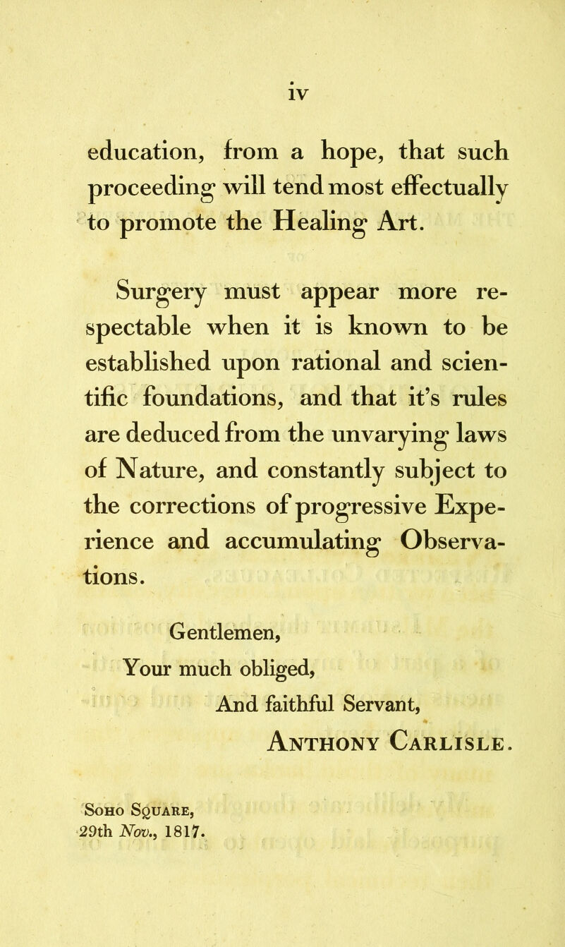 IV education, from a hope, that such proceeding' will tend most effectually to promote the Heahng Art. Surgery must appear more re- spectable when it is known to be established upon rational and scien- tific foundations, and that it’s rules are deduced from the unvarying laws of Nature, and constantly subject to the corrections of progressive Expe- rience and accumulating Observa- tions. Gentlemen, Your much obliged. And faithful Servant, Anthony Carlisle. Soho Square, 29th Nov., 1817.
