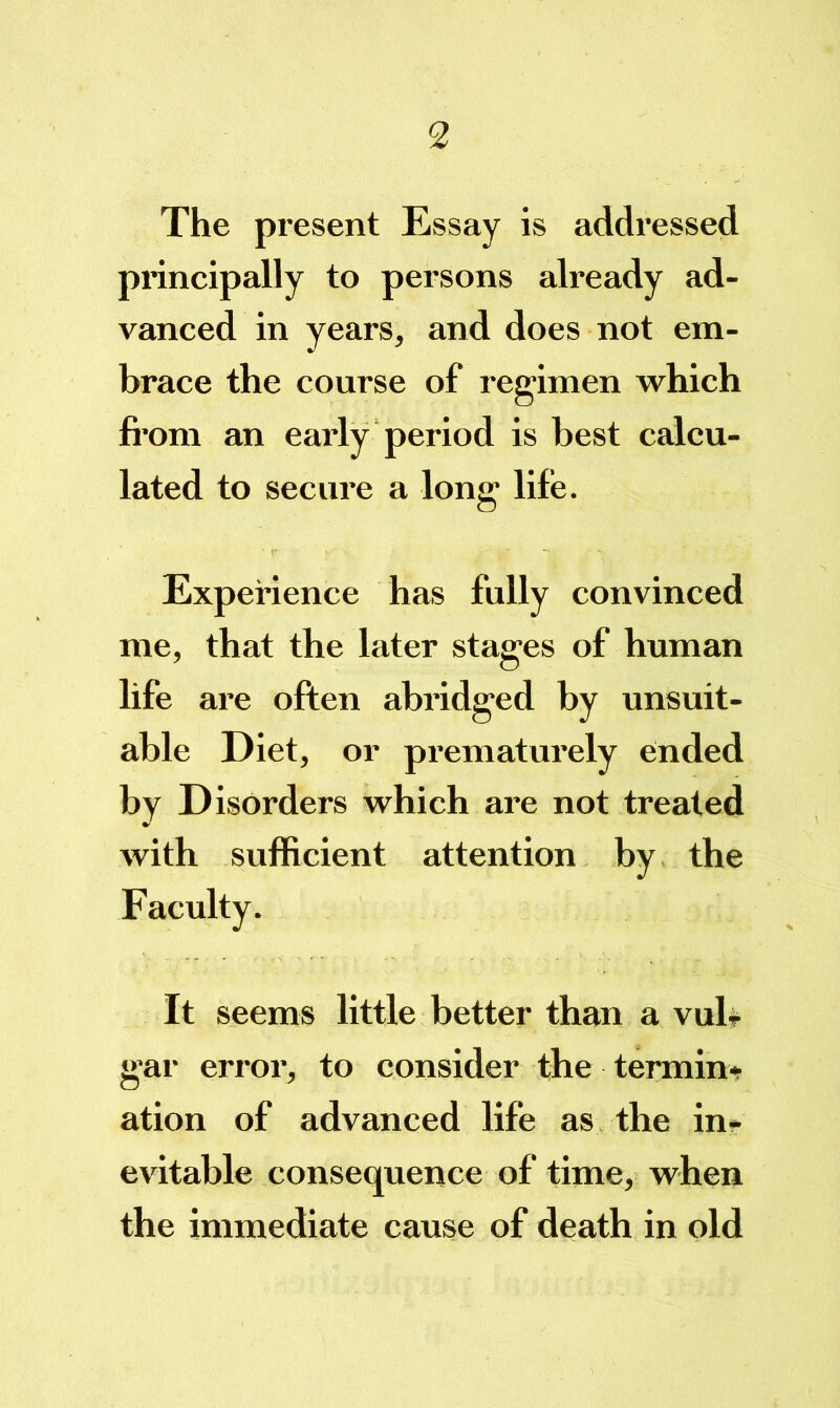 The present Essay is addressed principally to persons already ad- vanced in years, and does not em- brace the course of regimen which fi’om an eaidy period is best calcu- lated to secure a long life. Experience has fully convinced me, that the later stages of human life are often abridged by unsuit- able Diet, or prematurely ended by Disorders which are not treated with sufficient attention by the Faculty. It seems little better than a vul# gar error, to consider the termin* ation of advanced life as the in» evitable consequence of tinae, when the immediate cause of death in old