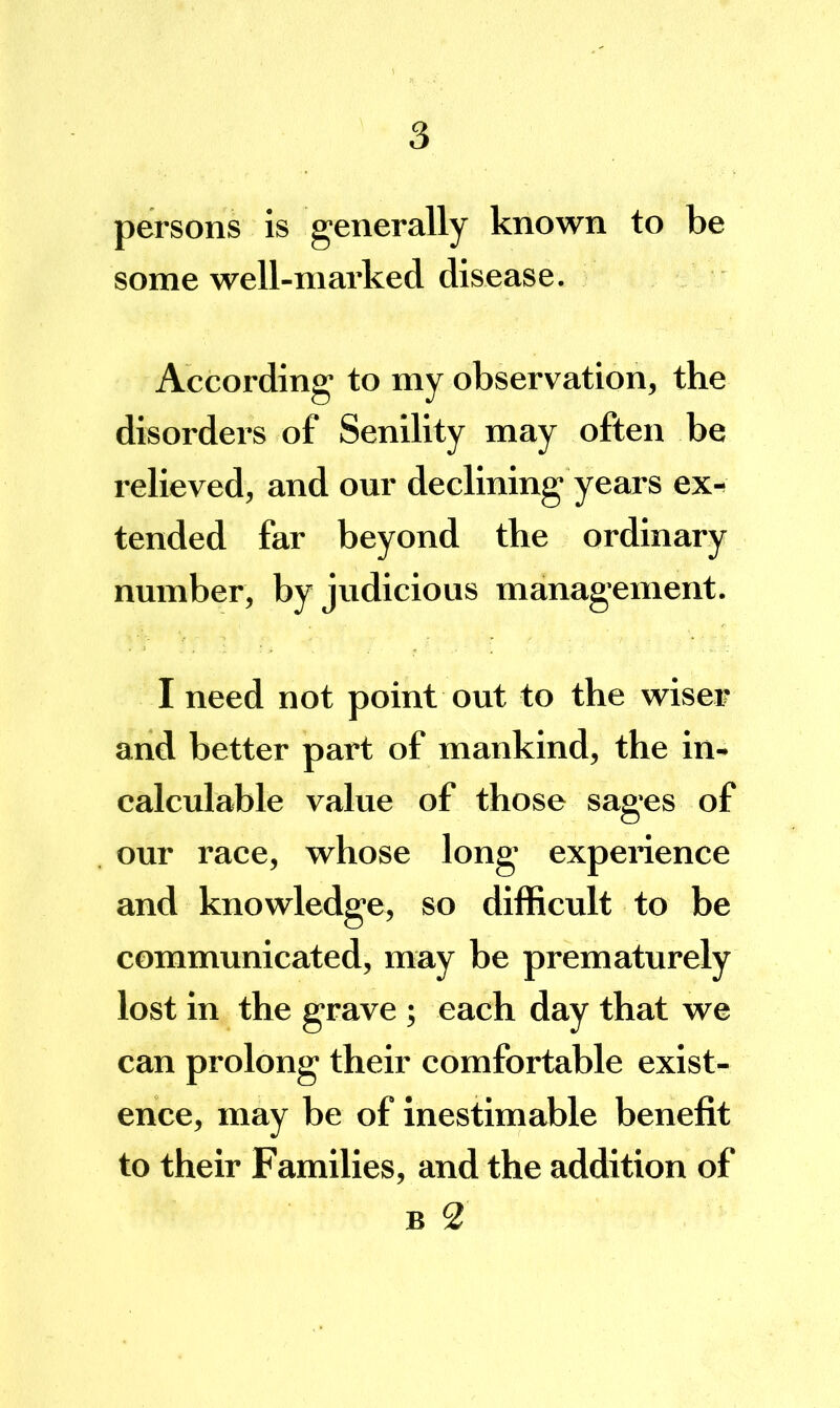 persons is generally known to be some well-marked disease. According to my observation, the disorders of Senility may often be relieved, and our declining years ex-^ tended far beyond the ordinary number, by judicious management. I need not point out to the wiser and better part of mankind, the in- calculable value of those sages of our race, whose long experience and knowledge, so difficult to be communicated, may be prematurely lost in the grave; each day that we can prolong their comfortable exist- ence, may be of inestimable benefit to their Families, and the addition of B 2