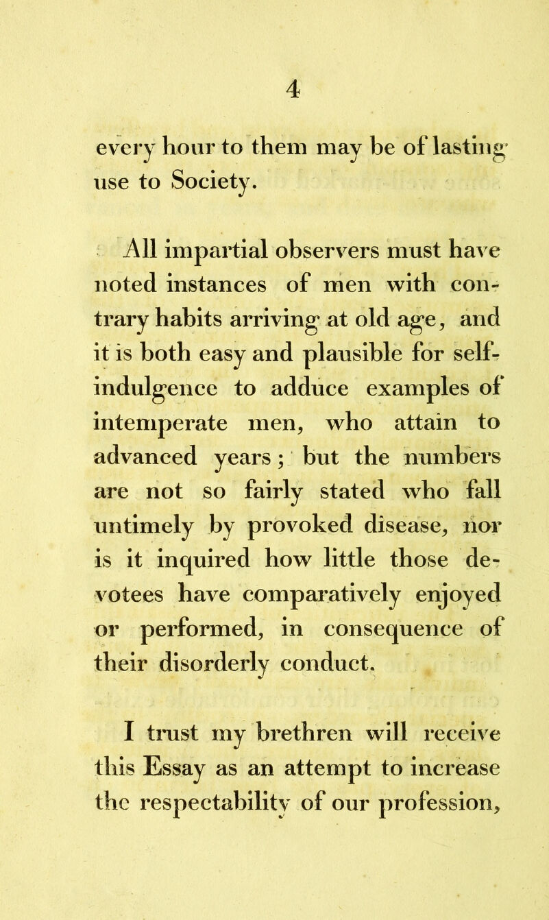 every hour to them may be of lasting' use to Society. All impartial observers must have noted instances of men with con- trary habits arriving at old age, and it is both easy and plausible for self^ indulgence to adduce examples of intemperate men, who attain to advanced years; but the numbers are not so fairly stated who fall untimely by provoked disease, lior is it inquired how little those de- votees have comparatively enjoyed or performed, in consequence of their disorderly conduct. I tmst my brethren will receive this Essay as an attempt to increase the respectability of our profession.