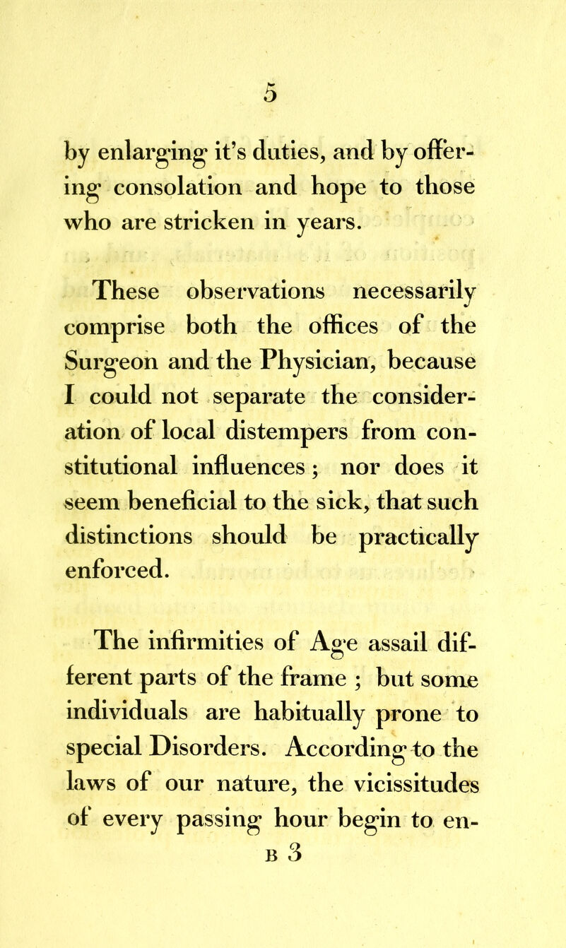 by enlarging' it’s duties, and by offer- ing consolation and hope to those who are stricken in years. These observations necessarily comprise both the offices of the Surgeon and the Physician, because I could not separate the consider- ation of local distempers from con- stitutional influences; nor does it seem beneficial to the sick, that such distinctions shotdd be practically enforced. The infirmities of Age assail dif- ferent parts of the frame ; but some individuals are habitually prone to special Disorders. According to the laws of our nature, the vicissitudes of every passing hour begin to en- B 3