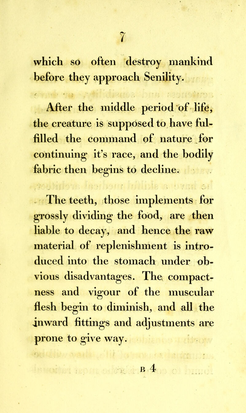 which so often destroy mankind before they approach Senility. After the middle period of life, the creature is supposed to have ful- filled the command of nature for continuing it’s race, and the bodily fabric then begins to decline. . The teeth, those implements for grossly dividing the food, are then liable to decay, and hence the raw material of replenishment is intro- duced into the stomach under ob- vious disadvantages. The, compact- ness and vigour of the muscular flesh begin to diminish, and all the inward fittings and adjustments are prone to give way.