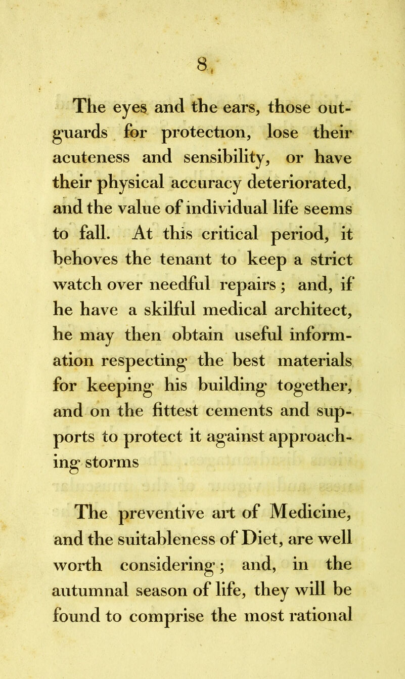 The eyes and the ears, those out- guards for protection, lose their acuteness and sensibility, or have their physical accuracy deteriorated, and the value of individual life seems to fall. At this critical period, it behoves the tenant to keep a strict watch over needful repairs ; and, if he have a skilful medical architect, he may then obtain useful inform- ation respecting the best materials for keeping his building together, and on the fittest cements and sup- ports to protect it against approach- ing storms The preventive art of Medicine, and the suitableness of Diet, are well worth considering ; and, in the autumnal season of life, they will be found to comprise the most rational