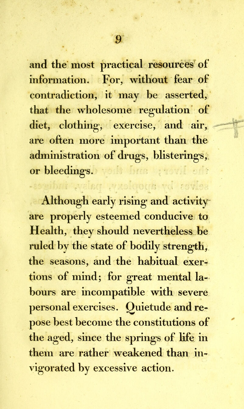 and the most practical resources’ of information. For, without fear of contradiction, it may be asserted, that the wholesome regulation of diet, clothing, exercise, and air, are often more important than the administration of drugs, blisterings, or bleedings. Although early rising and activity are properly esteemed conducive to Health, they should nevertheless he ruled by the state of bodily strength, the seasons, and the habitual exer- tions of mind; for great mental la- bours are incompatible with severe personal exercises. Quietude and re- pose best become the constitutions of the aged, since the springs of life in them are rather weakened than in- vigorated by excessive action.