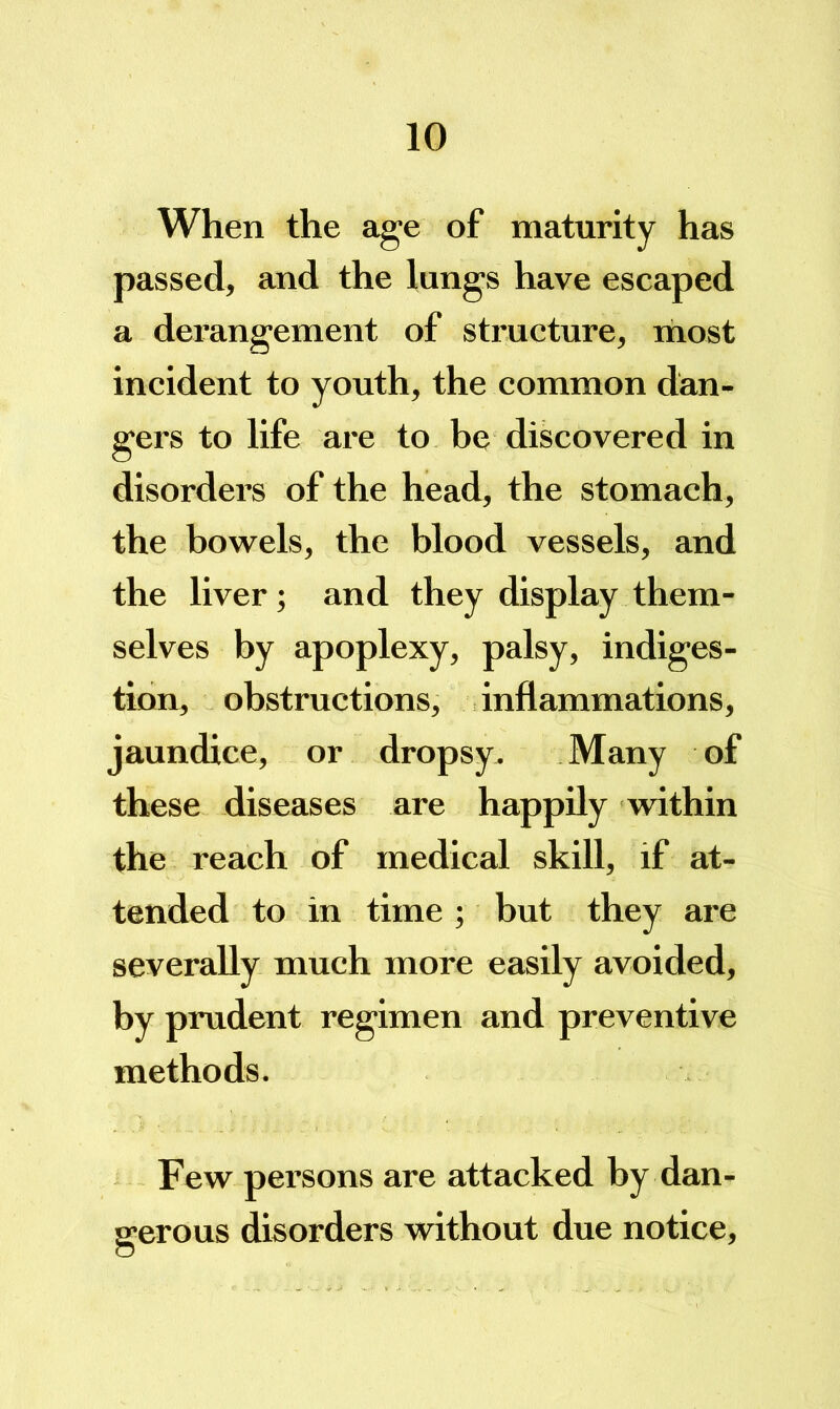 When the age of maturity has passed, and the lungs have escaped a derangement of strueture, most ineident to youth, the common dan- gers to life are to be discovered in disorders of the head, the stomach, the bowels, the blood vessels, and the liver; and they display them- selves by apoplexy, palsy, indiges- tion, obstructions, inflammations, jaundice, or dropsy. Many of these diseases are happily within the reach of medical skill, if at- tended to in time ; but they are severally much more easily avoided, by prudent regimen and preventive methods. Few persons are attacked by dan- gerous disorders without due notice.