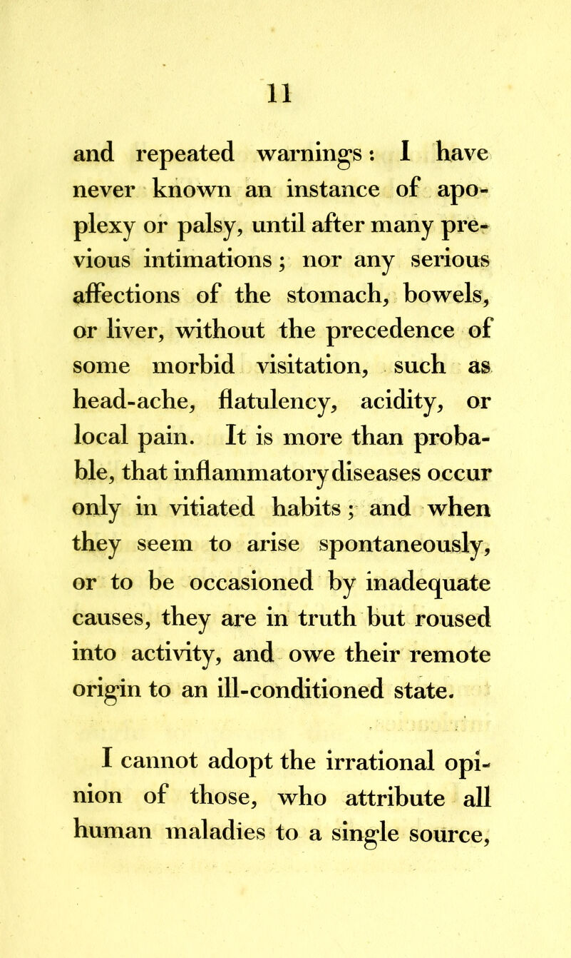 and repeated warnings; I have never known an instance of apo- plexy or palsy, until after many pre- vious intimations; nor any serious alFections of the stomach, bowels, or liver, without the precedence of some morbid visitation, such as head-ache, flatulency, acidity, or local pain. It is more than proba- ble, that inflammatory diseases occur only in vitiated habits; and when they seem to arise spontaneously, or to be occasioned by inadequate causes, they are in truth but roused into activity, and owe their remote origin to an ill-conditioned state. I cannot adopt the irrational opi- nion of those, who attribute all human maladies to a single source.