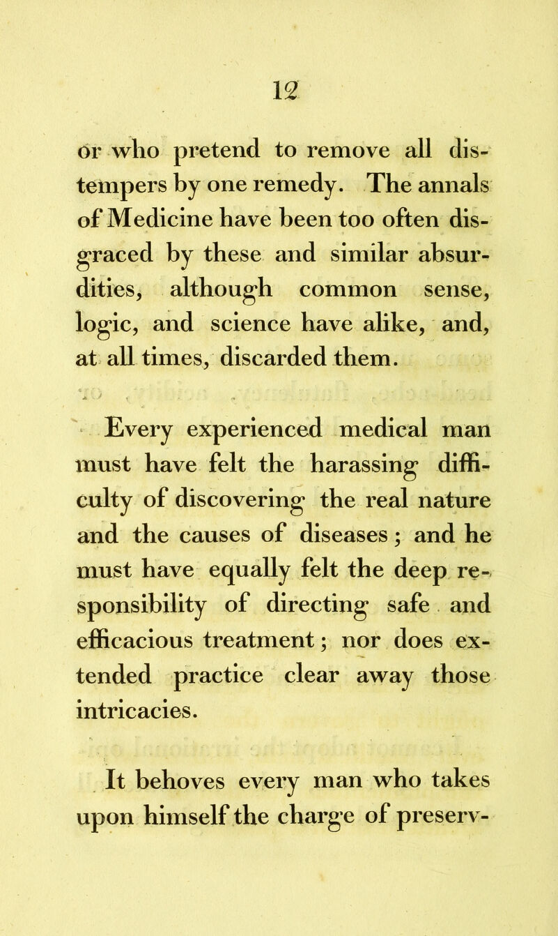dr who pretend to remove all dis- tempers by one remedy. The annals of Medicine have been too often dis- graced by these and similar absur- dities, although common sense, logic, and science have alike, and, at all times, discarded them. Every experienced medical man must have felt the harassing diffi- culty of discovering the real nature and the causes of diseases; and he must have equally felt the deep re- sponsibility of directing safe and efficacious treatment; nor does ex- tended practice clear away those intricacies. It behoves every man who takes upon himself the charge of preserv-