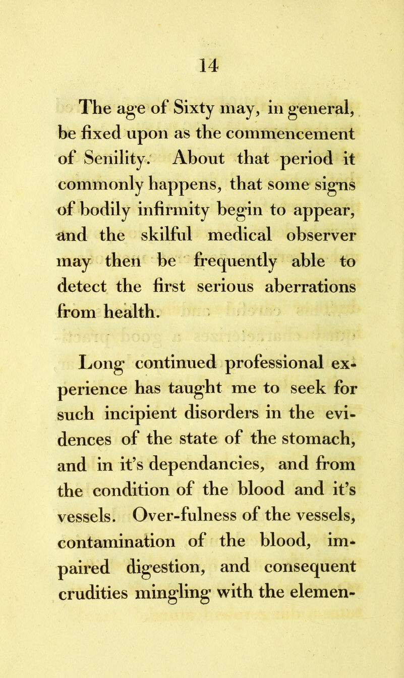 The age of Sixty may, in general, be fixed upon as the commencement of Senility. About that period it commonly happens, that some signs of bodily infirmity begin to appear, and the skilful medical observer may then be frequently able to detect the first serious aberrations from health. Long continued professional ex- perience has taught me to seek for such incipient disorders in the evi- dences of the state of the stomach, and in it’s dependancies, and from the condition of the blood and it’s vessels. Over-fulness of the vessels, contamination of the blood, im- paired digestion, and consequent crudities mingling with the elemen-