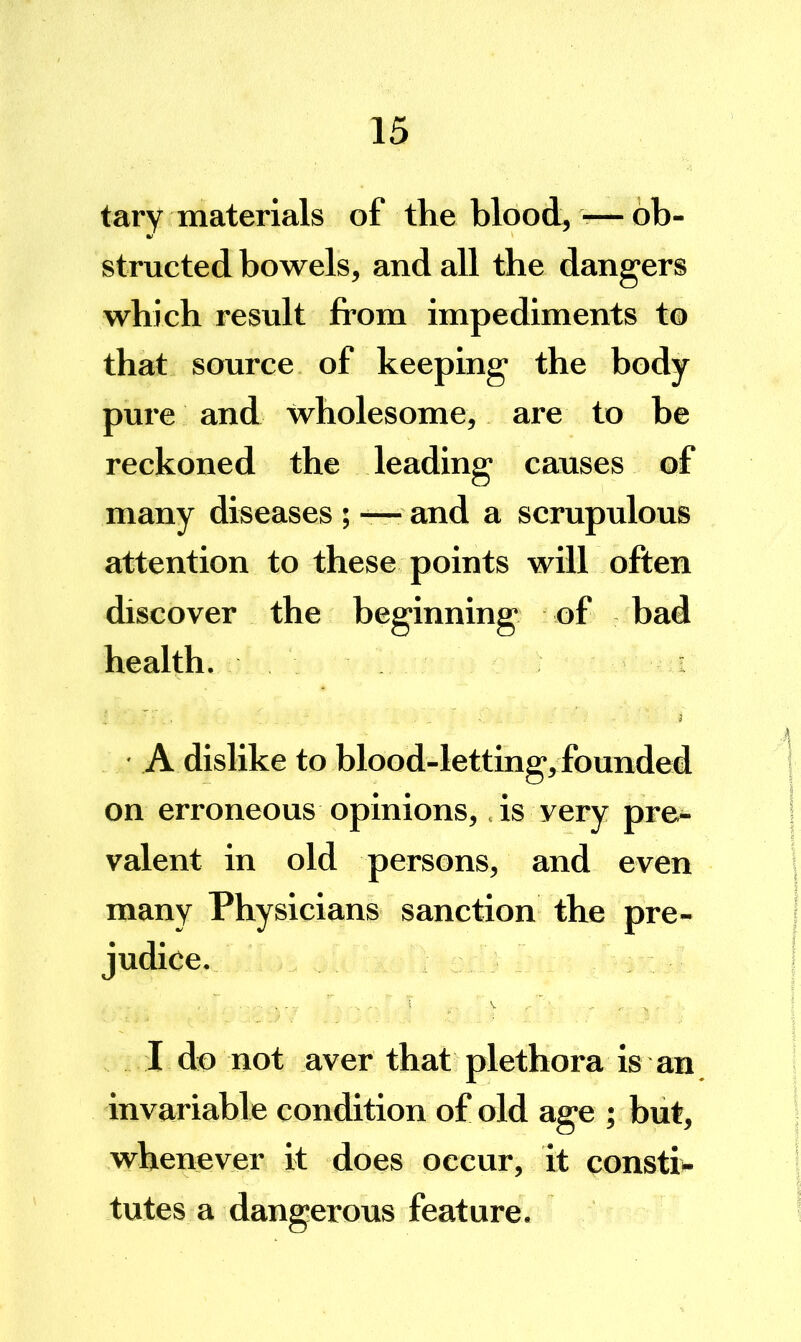 tary materials of the blood, ■—ob- structed bowels, and all the dangers which result from impediments to that source of keeping the body pure and wholesome, are to he reckoned the leading causes of many diseases ; — and a scrupulous attention to these points will often discover the beginning of bad health. ■' J ■ A dislike to blood-letting, founded on erroneous opinions, .is very pre- valent in old persons, and even many Physicians sanction the pre- judice. I do not aver that plethora is an invariable condition of old age ; but, whenever it does occur, it consti- tutes a dangerous feature.
