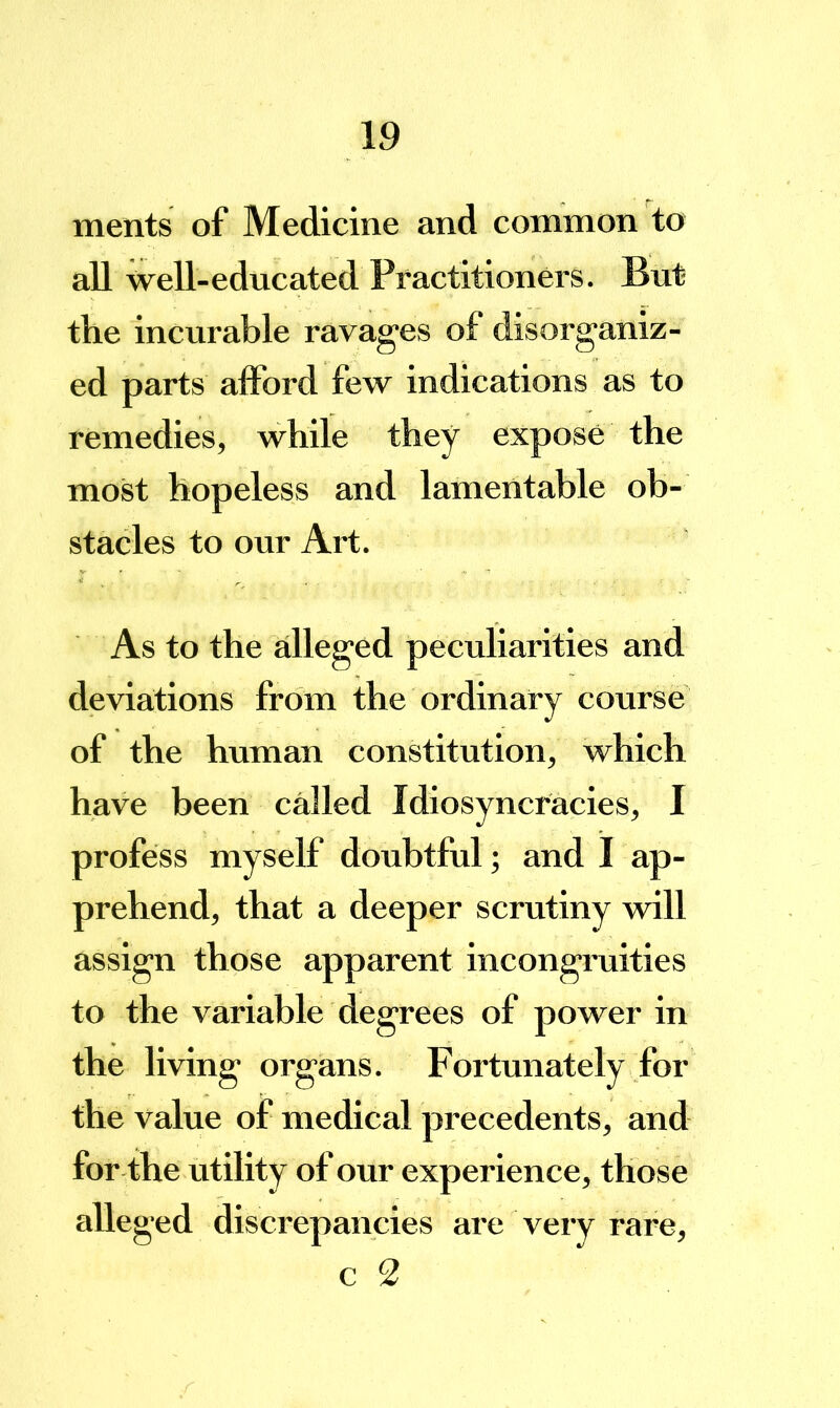 ments of Medicine and common to all well-educated Practitioners. But the incurable ravages of disorganiz- ed parts alFord few indications as to remedies, while they expose the most hopeless and lamentable ob- stacles to our Art. As to the alleged peculiarities and deviations from the ordinary course of the human constitution, which have been called Idiosyncracies, I profess myself doubtful; and I ap- prehend, that a deeper scrutiny will assign those apparent incongruities to the variable degrees of power in the living organs. Fortunately for the value of medical precedents, and for the utility of our experience, those alleged discrepancies are very rare,