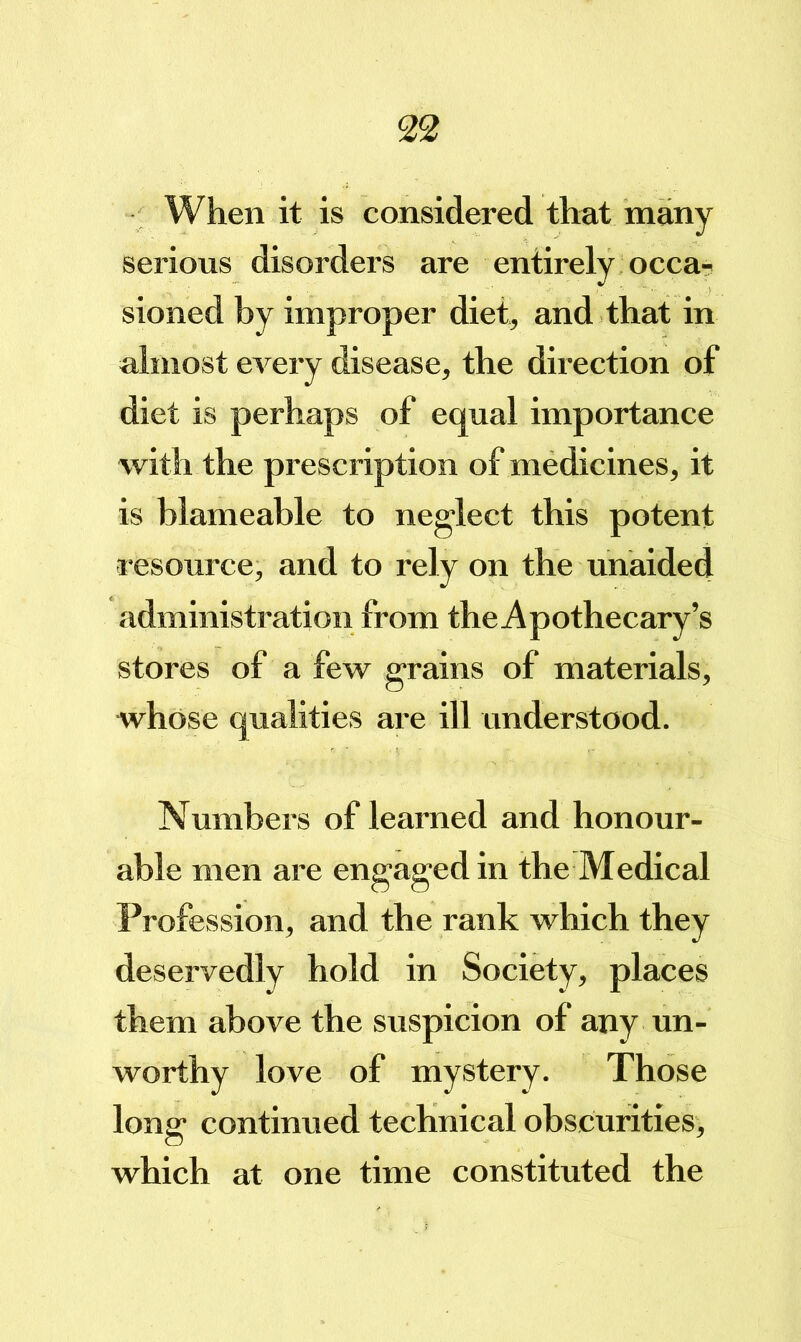 When it is considered that many serious disorders are entirely occa? sioned by improper diet, and that in almost every disease, the direction of diet is perhaps of equal importance with the prescription of medicines, it is blameable to neglect this potent i-esource, and to rely on the unaided administration from the Apothecary’s stores of a few grains of materials, whose qualities are ill understood. Numbers of learned and honour- able men are engaged in the Medical Profession, and the rank which they deservedly hold in Society, places them above the suspicion of any un- worthy love of mystery. Those long continued technical obscurities, which at one time constituted the