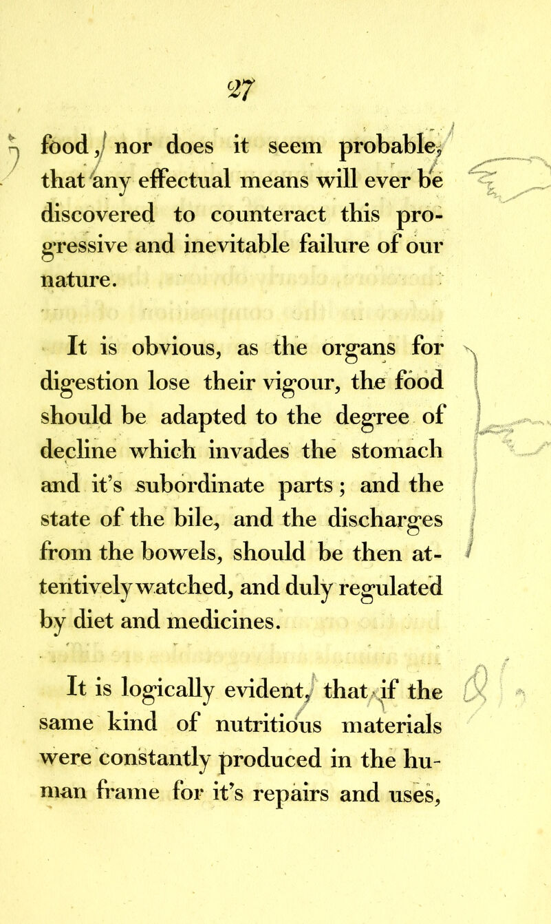 ^ food j nor does it seem probablef^ thatnny effectual means will ever be discovered to counteract this pro- g’ressive and inevitable failure of our nature. It is obvious, as the org^ans for digestion lose their vigour, the food should be adapted to the degree of decline which invades the stomach and it’s subordinate parts; and the state of the bile, and the discharges from the bowels, should be then at- tentively watched, and duly regulated by diet and medicines. It is logically evident thatA^if the same kind of nutritious materieJs were constantly produced in the hu- man frame for it’s repairs and uses.