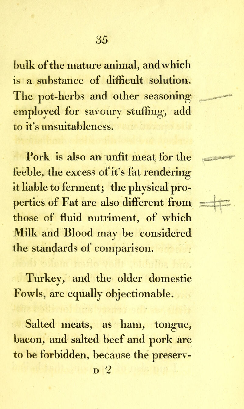 bulk of the mature animal, and which is a substance of difficult solution. The pot-herbs and other seasoning employed for savoury stuffing*, add to it’s unsuitableness. Pork is also an unfit meat for the feeble, the excess of it’s fat rendering it liable to ferment; the physical pro- perties of Fat are also different from those of fluid nutriment, of which Milk and Blood may be considered the standards of comparison. Turkey, and the older domestic Fowls, are equally objectionable. Salted meats, as ham, tong*ue, bacon, and salted beef and pork are to be forbidden, because the preserv- D 2
