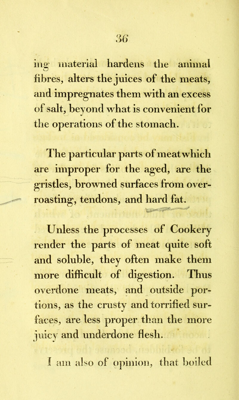 iiio' inateriai hardens the animal G fibres, alters the juices of the meats, and impregnates them with an excess of salt, beyond what is convenient for the operations of the stomach. The particular parts of meatwhich are improper for the ag‘ed, are the gristles, browned surfaces from over- roasting, tendons, and hard fat. Unless the processes of Cookery render the parts of meat quite soft and soluble, they often make them more difficult of digestion. Thus overdone meats, and outside por- tions, as the crusty and torrilied sur- faces, are less proper than the more juicy and underdone flesh.