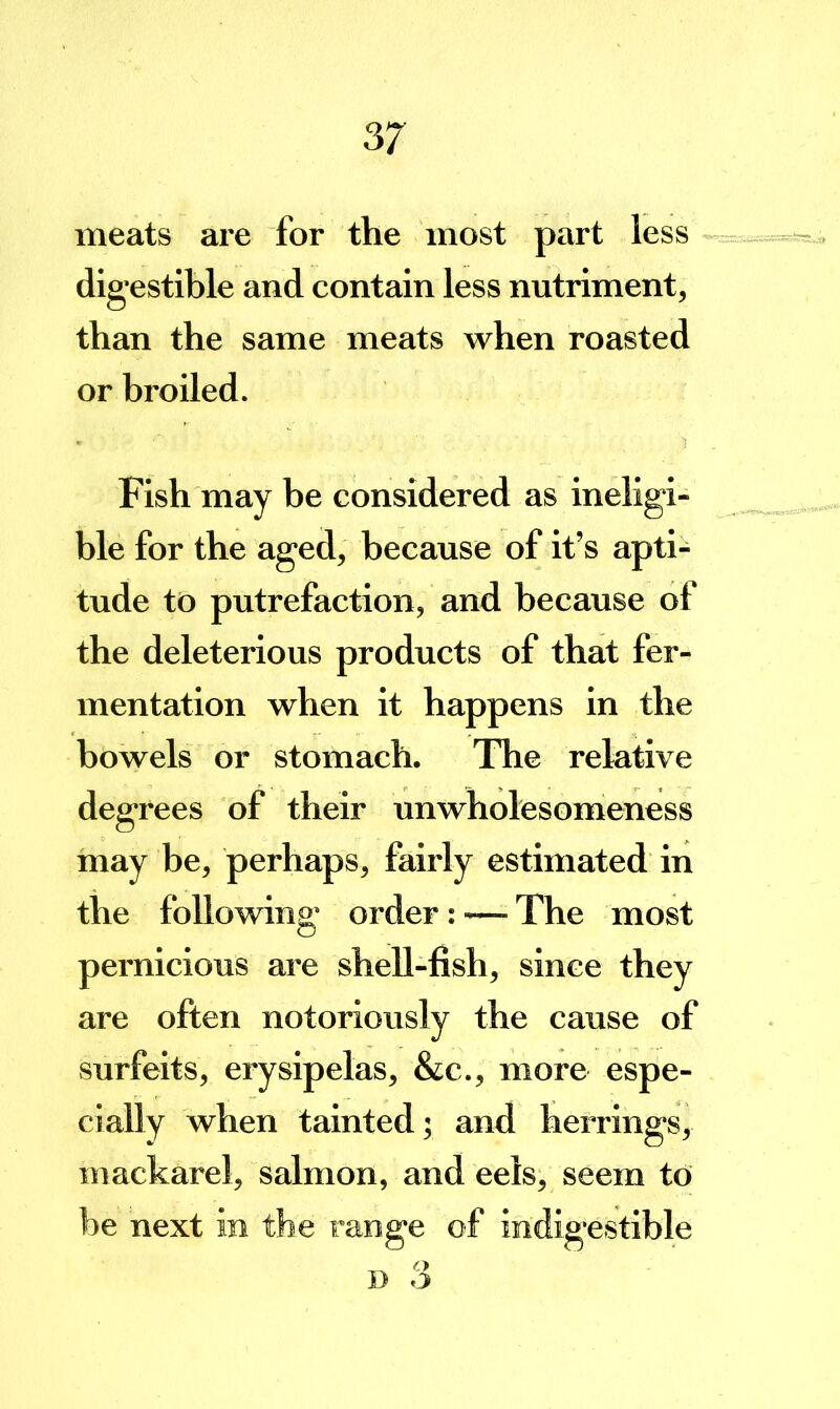 meats are for the most part less digestible and contain less nutriment, than the same meats when roasted or broiled. Fish may be considered as ineligi- ble for the aged, because of it’s apti- tude to putrefaction, and because of the deleterious products of that fer- mentation when it happens in the bowels or stomach. The relative degrees of their unwholesomeness may be, perhaps, fairly estimated in the following order: — The most pernicious are shell-fish, since they are often notoriously the cause of surfeits, erysipelas, &c., more espe- cially when tainted; and herrings, mackarel, salmon, and eels, seem to be next in the range of indigestible D 3