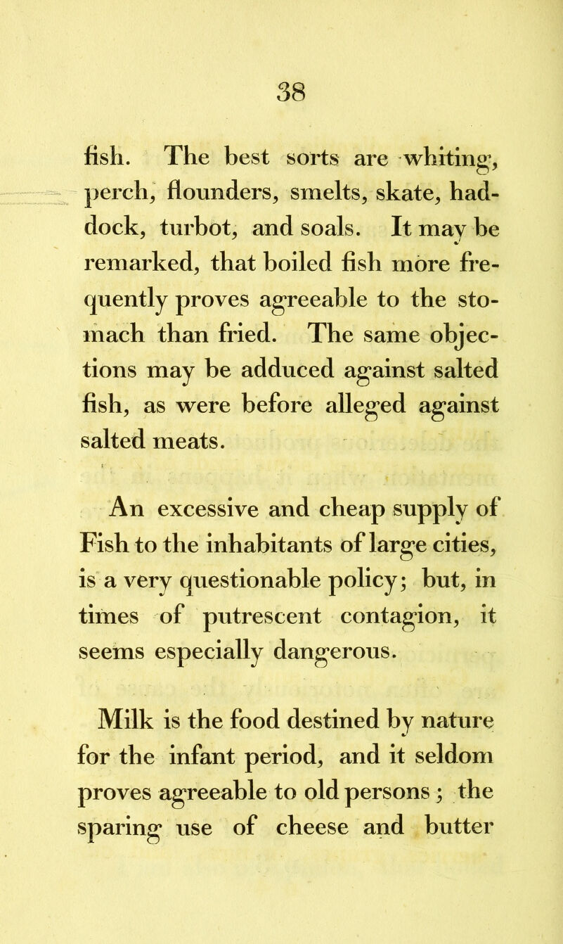 fish. The best sorts are whiting, perch, flounders, smelts, skate, had- dock, turbot, and soals. It may be remarked, that boiled fish more fi’e- quently proves agreeable to the sto- mach than fried. The same objec- tions may be adduced against salted fish, as were before alleged against salted meats. An excessive and cheap supply of Fish to the inhabitants of large cities, is a very questionable policy; but, in times of putrescent contagion, it seems especially dangerous. Milk is the food destined by nature for the infant period, and it seldom proves agreeable to old persons; the sparing use of cheese and butter