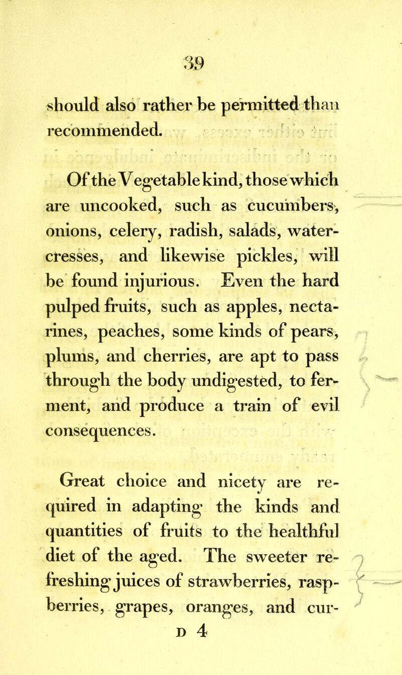 should also rather be permitted than recommended. Of the Vegetable kind, those which are uncooked, such as cucumbers, onions, celery, radish, salads, water- cresses, and likewise pickles, will be found injurious. Even the hard pulped fruits, such as apples, necta- rines, peaches, some kinds of pears, plums, and cherries, are apt to pass through the body undigested, to fer- ment, and produce a train of evil consequences. Great choice and nicety are re- quired in adapting the kinds and quantities of fruits to the healthful diet of the aged. The sweeter re- freshing juices of strawberries, rasp- berries, grapes, oranges, and D 4 cur-