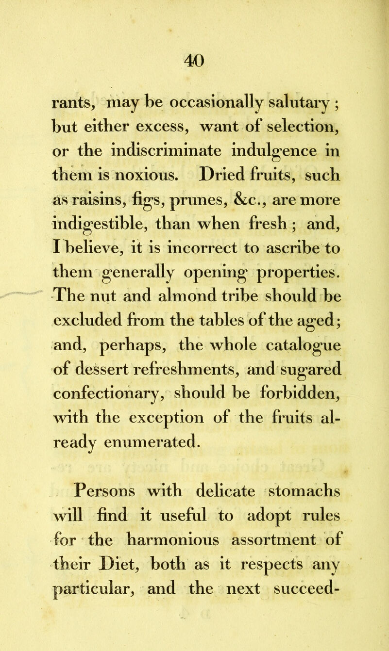 rants, may be occasionally salutary ; but either excess, want of selection, or the indiscriminate indulgence in them is noxious. Dried fruits, such as raisins, figs, prunes, &c., are more indigestible, than when fi*esh; and, I believe, it is incorrect to ascribe to them generally opening properties. The nut and almond tribe should be excluded from the tables of the aged; and, perhaps, the whole catalogue of dessert refreshments, and sugared confectionary, should be forbidden, with the exception of the fruits al- ready enumerated. Persons with delicate stomachs will find it useful to adopt rules for the harmonious assortment of their Diet, hoth as it respects any particular, and the next succeed-