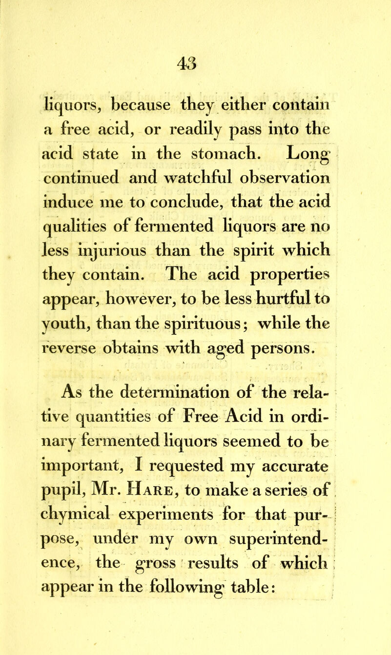 liquors, because they either contain a free acid, or readily pass into the acid state in the stomach. Long continued and watchful observation induce me to conclude, that the acid qualities of fermented liquors are no less injurious than the spirit which they contain. The acid properties appear, however, to be less hurtful to youth, than the spirituous; while the reverse obtains with aged persons. As the determination of the rela- tive quantities of Free Acid in ordi- nary fei’mented liquors seemed to be important, I requested my accurate pupil, Mr. Hare, to make a series of chymical experiments for that pur- j pose, under my own superintend- ence, the gross results of which: appear in the following table: