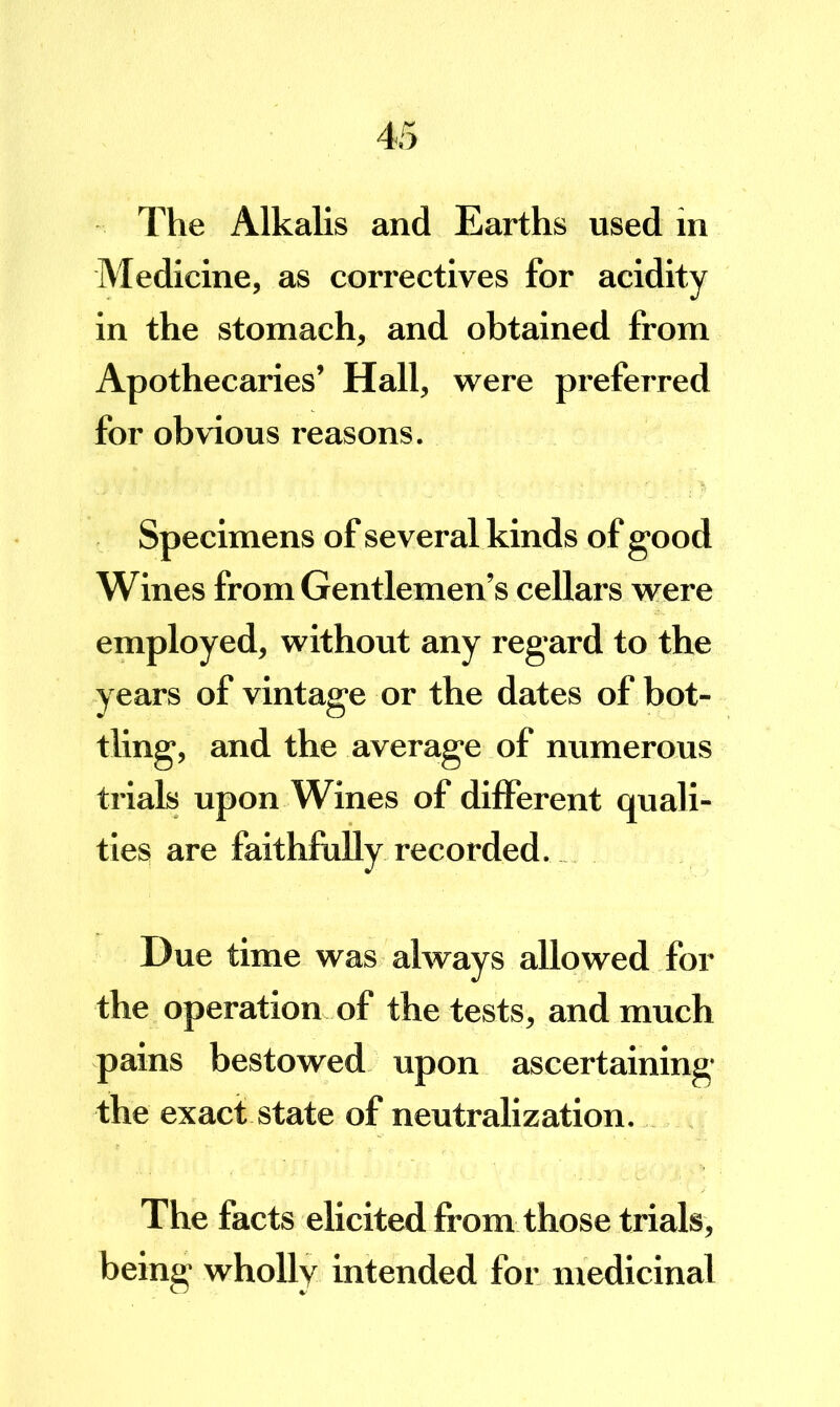 The Alkalis and Earths used in Medicine, as correctives for acidity in the stomach, and obtained from Apothecaries’ Hall, were preferred for obvious reasons. Specimens of several kinds of good Wines from Gentlemen’s cellars were employed, without any regard to the years of vintage or the dates of bot- tling, and the average of numerous trials upon Wines of different quali- ties are faithfully recorded. Due time was always allowed for the operation of the tests, and much pains bestowed upon ascertaining the exact state of neutralization. The facts elicited from those trials, being wholly intended for medicinal
