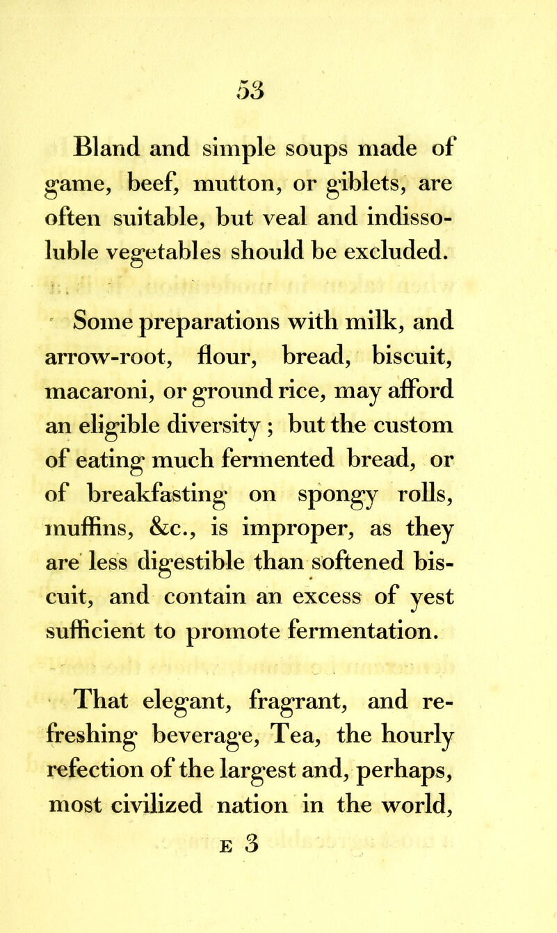 Bland and simple soups made of game, beef, mutton, or giblets, are often suitable, but veal and indisso- luble vegetables should be excluded. ' Some preparations with milk, and arrow-root, flour, bread, biscuit, macaroni, or ground rice, may aflbrd an eligible diversity ; but the custom of eating much fermented bread, or of breakfasting on spongy rolls, muffins, &c., is improper, as they are less digestible than softened bis- cuit, and contain an excess of yest sufficient to promote fermentation. That elegant, fragrant, and re- freshing beverage. Tea, the hourly refection of the largest and, perhaps, most civilized nation in the world,