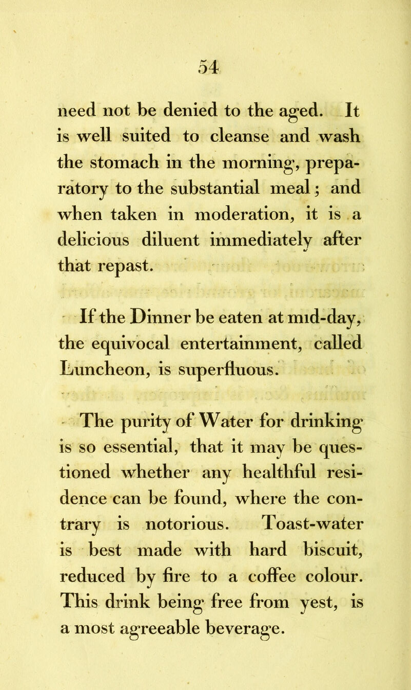 need not be denied to the aged. It is well suited to cleanse and wash the stomach in the morning, prepa- ratory to the substantial meal; and when taken in moderation, it is a delicious diluent immediately after that repast. If the Dinner be eaten at mid-day, the equivocal entertainment, called L/uncheon, is superfluous. The purity of Water for drinking is so essential, that it may be ques- tioned whether any healthful resi- dence can be found, where the con- trary is notorious. Toast-water is best made with hard biscuit, reduced by fire to a coffee colour. This drink being free from yest, is a most agreeable beverage.