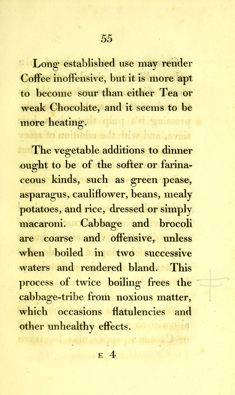 Long established use may render ColFee inolFensive, but it is more apt to become sour than either Tea or weak Chocolate, and it seems to be more heating. The vegetable additions to dinner ought to be of the softer or farina- ceous kinds, such as green pease, asparagus, cauliflower, beans, mealy potatoes, and rice, dressed or simply macaroni. Cabbage and brocoli are coarse and offensive, unless when boiled in two successive waters and rendered bland. This process of twice boiling frees the cabbage-tribe from noxious matter, which occasions flatulencies and other unhealthy effects.