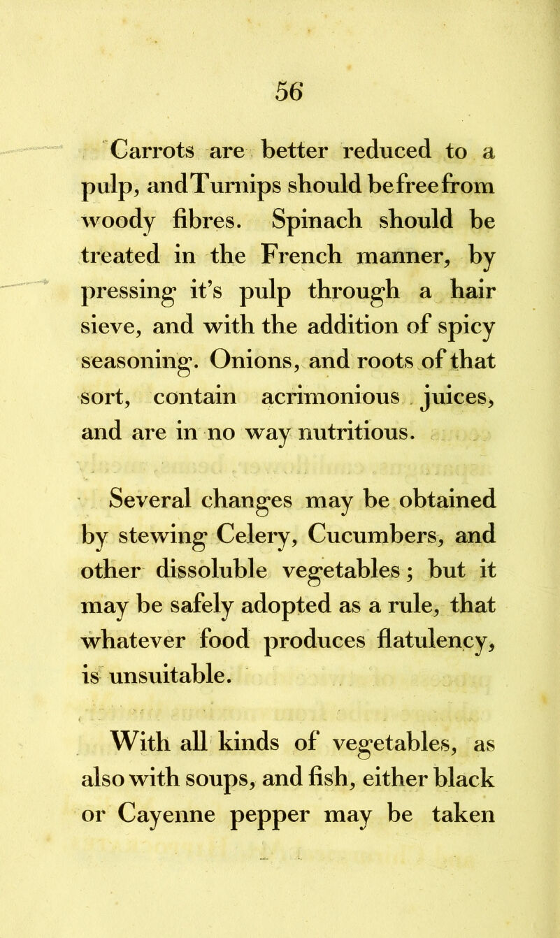 Carrots are better reduced to a pulp, andTumips should befreefrom woody fibres. Spinach should be treated in the French manner, by pressing it’s pulp through a hair sieve, and with the addition of spicy seasoning. Onions, and roots of that sort, contain acrimonious juices, and are in no way nutritious. Several changes may be obtained by stewing Celery, Cucumbers, and other dissoluble vegetables; but it may be safely adopted as a rule, that whatever food produces flatulency, is unsuitable. With all kinds of vegetables, as also with soups, and fish, either black or Cayenne pepper may be taken