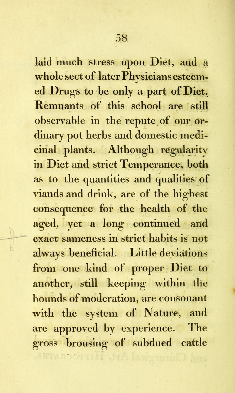 laid much stress upon Diet, aiid a whole sect of later Physicians esteem- ed Drugs to be only a part of Diet . Remnants of this school are stiU observable in the repute of our or- dinary pot herbs and domestic medi- cinal plants. Although regularity in Diet and strict Temperance, both as to the quantities and qualities of viands and drink, are of the highest consequence for the health of the aged, yet a long continued arid exact sameness in strict habits is not always beneficial. Little deviations from nne kind of proper Diet to another, still keeping within the bounds of moderation, are consonant with the system of Nature, and are approved by experience. The gross brousing of subdued cattle