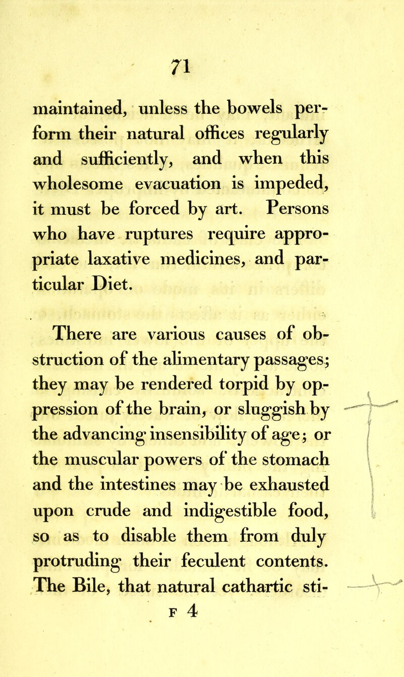 maintained, unless the bowels pei> form their natural offices regularly and sufficiently, and when this wholesome evacuation is impeded, it must be forced by art. Persons who have ruptures require appro- priate laxative medicines, and par- ticidar Diet. There are various causes of ob- struction of the alimentary passages; they may be rendered torpid by op- pression of the brain, or sluggish by the advancing insensibility of age; or the muscular powers of the stomach and the intestines may be exhausted upon crude and indigestible food, so as to disable them from duly protruding their fecxdent contents. The Bile, that natural cathartic sti- F 4