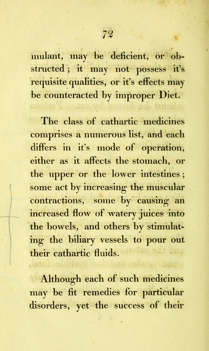 mulant, may be delicient, or ob- structed; it may not possess it’s requisite qualities, or it’s effects may be counteracted by improper Diet. The class of cathartic medicines comprises a numerous list, and each differs in it’s mode of operation, either as it affects the stomach, or the upper or the lower intestines; some act by increasing the muscular contractions, some by causing an increased flow of watery juices into the bowels, and others by stimulat- ing the biliary vessels to pour out their cathartic fluids. Although each of such medicines may be fit remedies for particular disorders j yet the success of their