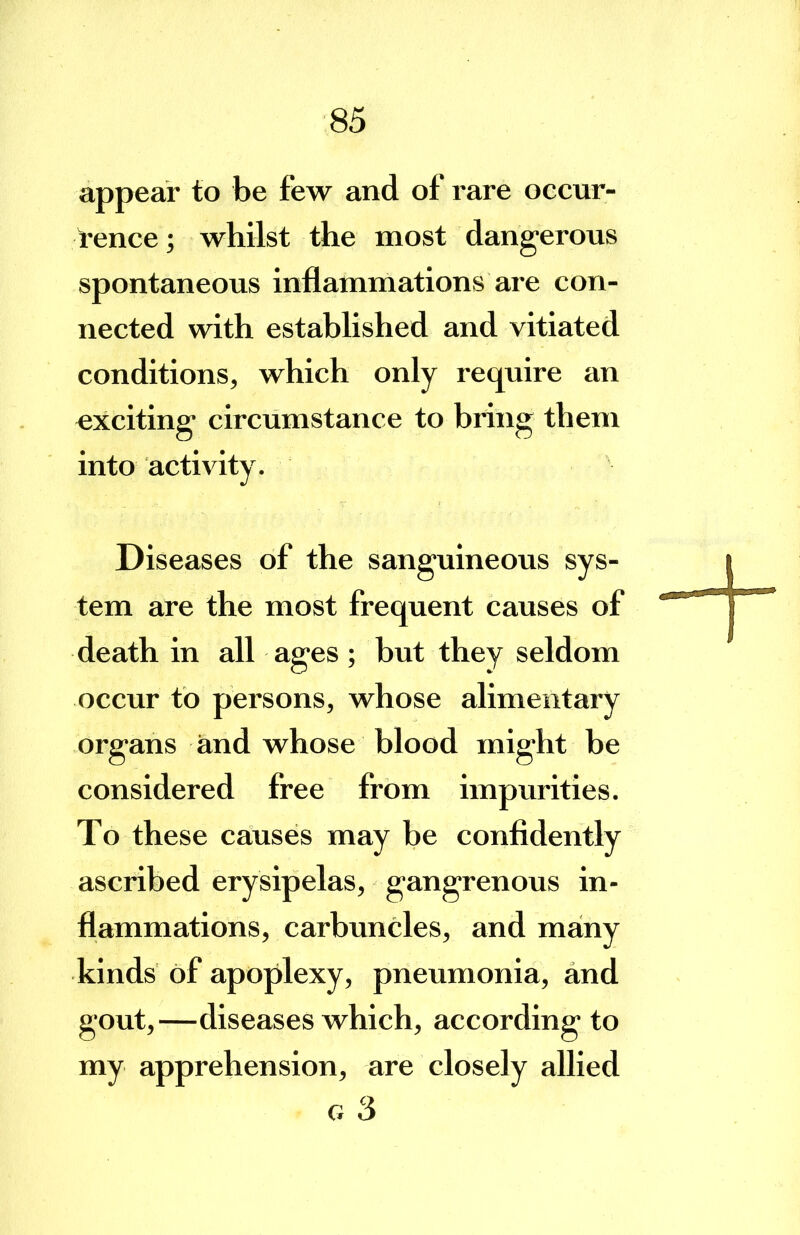 appear to be few and of rare occur- t-ence; whilst the most dangerous spontaneous inflammations are con- nected with established and vitiated conditions, which only require an exciting circumstance to bring them into activity. Diseases of the sanguineous sys- tem are the most frequent causes of death in all ages; but they seldom occur to persons, whose alimentary organs and whose blood might be considered free from impurities. To these causes may be confldently ascribed erysipelas, gangrenous in- flammations, carbuncles, and many kinds of apoplexy, pneumonia, and gout,-—diseases which, according to my apprehension, are closely allied G 3