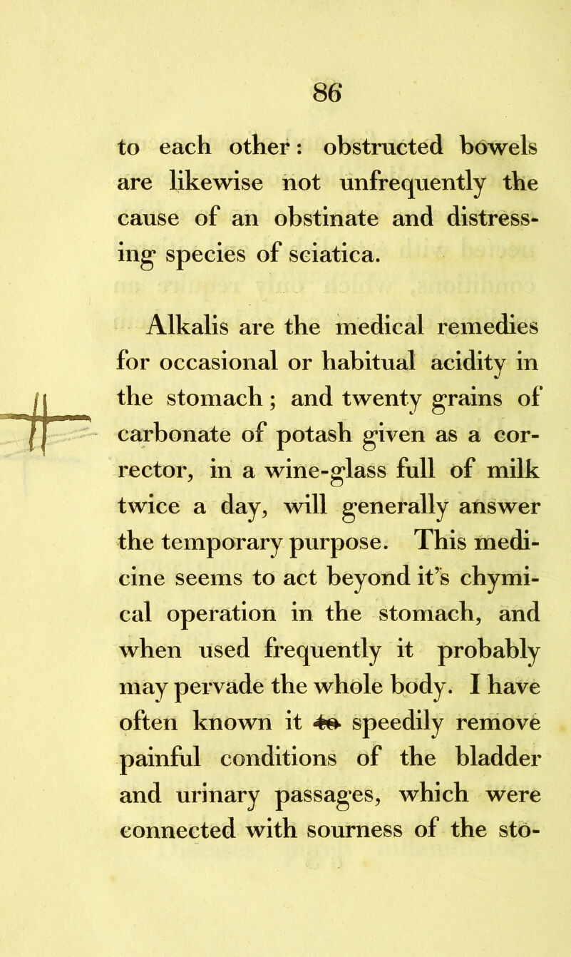 to each other: obstructed bowels are likewise not unfrequently the cause of an obstinate and distress- ing' species of sciatica. Alkalis are the medical remedies for occasional or habitual acidity in the stomach; and twenty grains of carbonate of potash given as a cor- rector, in a wine-glass full of milk twice a day, will generally answer the temporary purpose. This medi- cine seems to act beyond it’s chymi- cal operation in the stomach, and when used frequently it probably may pervade the whole body. I have often known it speedily remove painful conditions of the bladder and urinary passages, which were connected with sourness of the sto-