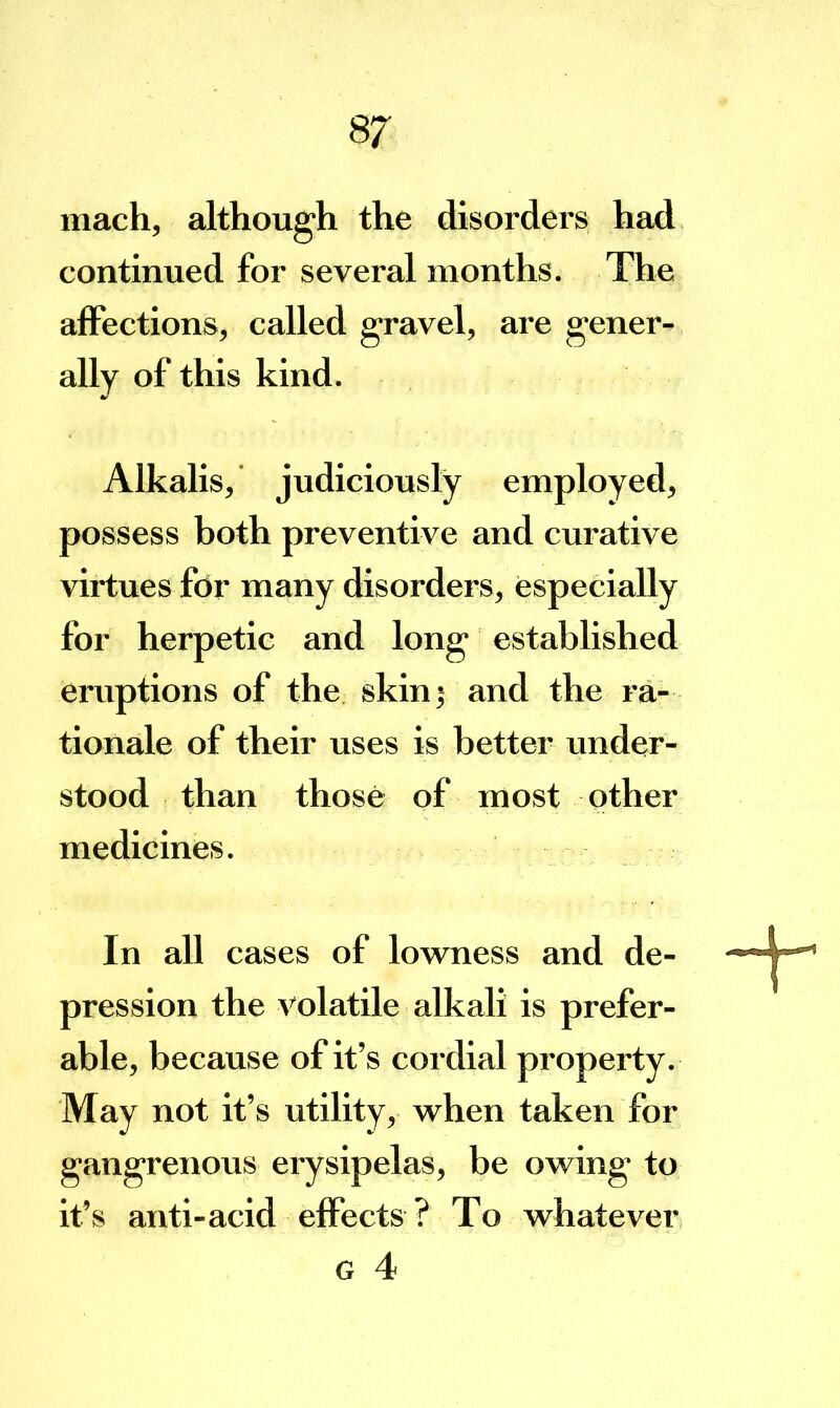 inach, although the disorders had continued for several months. The affections, called gravel, are gener- ally of this kind. Alkalis,' judiciously employed, possess both preventive and curative virtues for many disorders, especially for herpetic and long established eruptions of the skin 5 and the ra- tionale of their uses is better under- stood than those of most other medicines. In all cases of lowness and de- pression the volatile alkali is prefer- able, because of it’s cordial property. May not it’s utility, when taken for gangrenous erysipelas, be owing to it’s anti-acid effects ? To whatever G 4