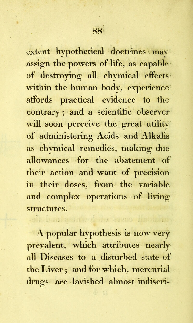 extent hypothetical doctrines may assign the powers of life, as capable of destroying’ all chymical effects within the human body, experience affords practical evidence to the contrary; and a scientific observer will soon perceive the great utility of administering Acids and Alkalis as chymical remedies, making due allowances for the abatement of their action and want of precision in their doses, from the variable and complex operations of living structures. A popular hypothesis is now very prevalent, which attributes nearly all Diseases to a disturbed state of the Liver; and for which, mercurial drugs are lavished almost indiscri-