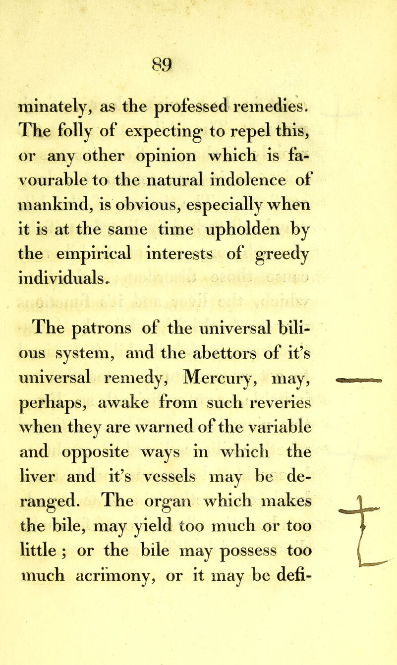 minately, as the professed remedies. The folly of expecting to repel this, or any other opinion which is fa- A^ourable to the natural indolence of mankind, is obvious, especially when it is at the same time upholden by the empirical interests of greedy individuals» The patrons of the universal bili- ous system, and the abettors of it’s universal remedy. Mercury, may, perhaps, awake from such reveries when they are warned of the variable and opposite ways in which the liver and it’s vessels may be de- ranged. The organ which makes the bile, may yield too much or too little; or the bile may possess too much acrimony, or it may be defi-