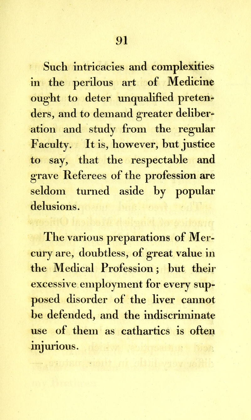 Such intricacies and complexities in the perilous art of Medicine ought to deter unqualified preten- ders, and to demand greater deliber- ation and study from the regular Faculty. It is, however, but justice to say, that the respectable and grave Referees of the profession eire seldom turned aside by popular delusions. The various preparations of Mer- cury are, doubtless, of great value in the Medical Profession; but their excessive employment for every sup- posed disorder of the liver cannot be defended, and the indiscriminate use of them as cathartics is often injurious.