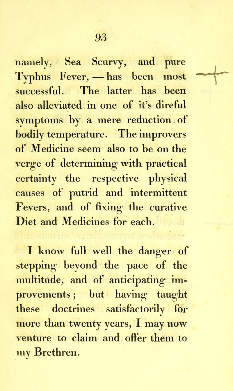 namely, Sea Scurvy, and pure Typh us Fever, — has been most successful. The latter has been also alleviated in one of it’s direful symptoms by a mere reduction. of bodily temperature. The improvers of Medicine seem also to be on the verge of determining with practical certainty the respective physical causes of putrid and intermittent Fevers, and of fixing the curative Diet and Medicines for each. I know full well the danger of stepping beyond the pace of the multitude, and of anticipating im- provements ; but having taught these doctrines satisfactorily for more than twenty years, I may now venture to claim and offer them to my Brethren.