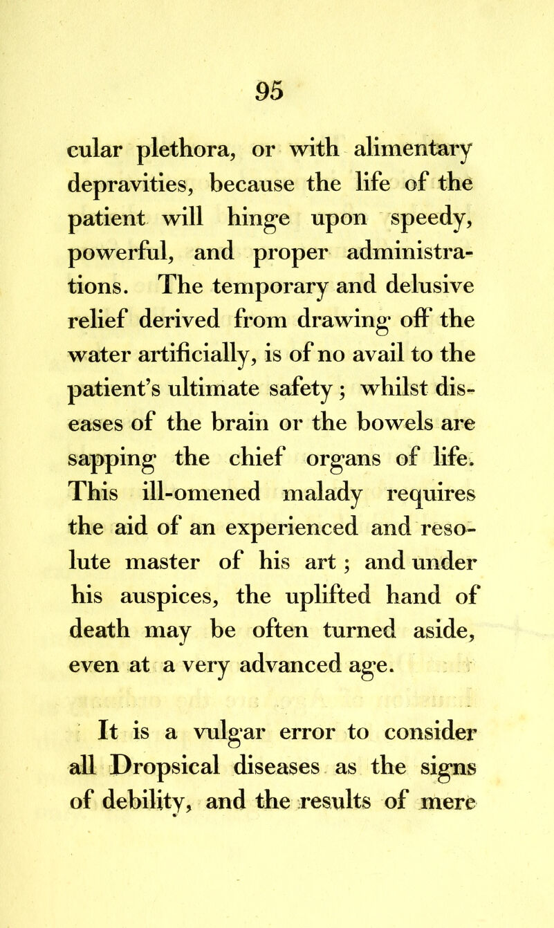 cular plethora, or with alimentary depravities, because the life of the patient will hinge upon speedy, powerful, and proper administra- tions. The temporary and delusive relief derived from drawing off the water artificially, is of no avail to the patient’s ultimate safety; whilst dis- eases of the brain or the bowels are sapping the chief organs of life^ This ill-omened malady requires the aid of an experienced and reso- lute master of his art; and under his auspices, the uplifted hand of death may be often turned aside, even at a very advanced age. It is a vulgar error to consider all Dropsical diseases as the signs of debility, and the results of mere