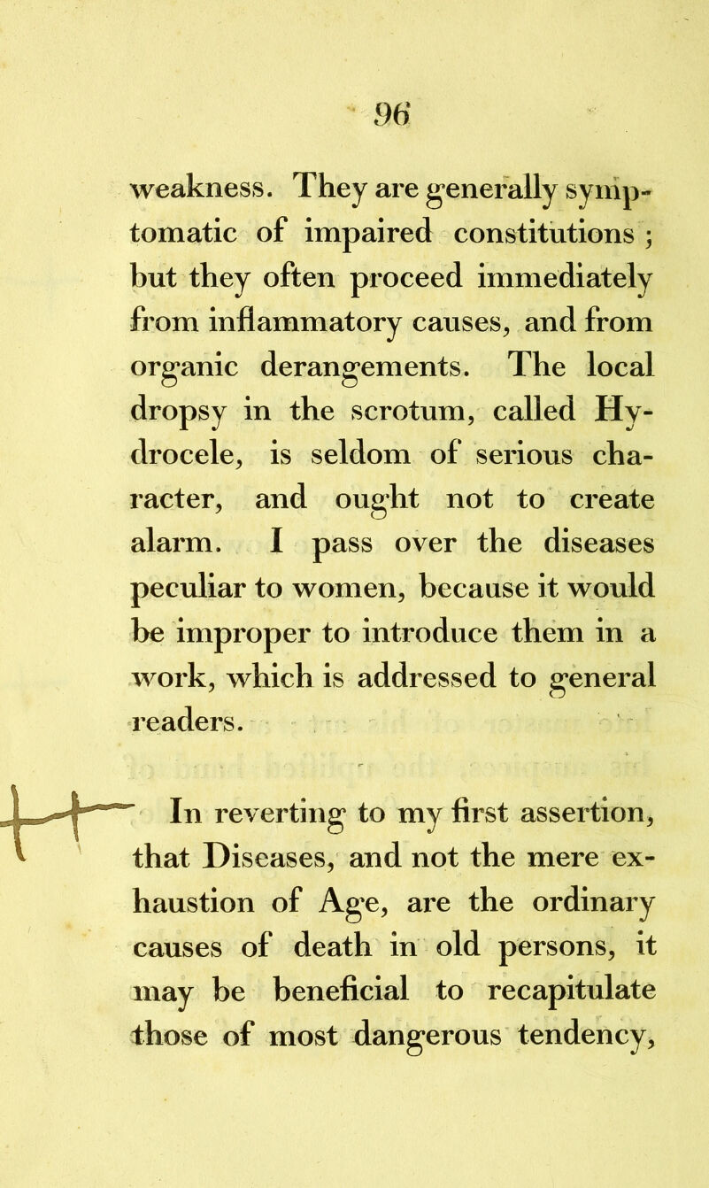 weakness. They are generally synip- tomatic of impaired constitutions ; but they often proceed immediately from inflammatory causes, and from organic derangements. The local dropsy in the scrotum, called Hy- drocele, is seldom of serious cha- racter, and ought not to create alarm. I pass over the diseases peculiar to women, because it would be improper to introduce them in a work, which is addressed to general readers. In reverting to my first assertion, that Diseases, and not the mere ex- haustion of Age, are the ordinary causes of death in old persons, it may be beneficial to recapitulate those of most dangerous tendency.