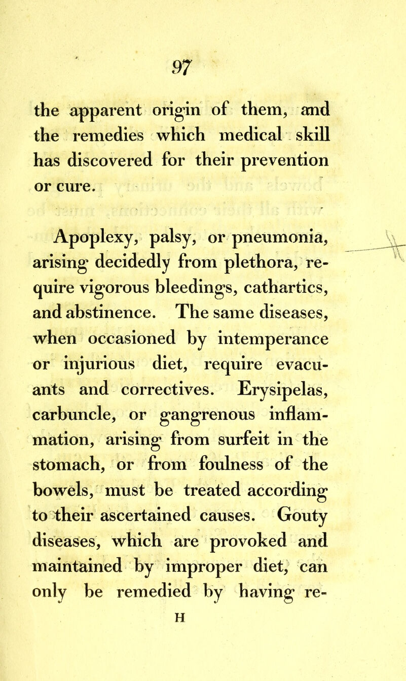 the apparent origin of them, and the remedies which medical skill has discovered for their prevention or cure. Apoplexy, palsy, or pneumonia, arising decidedly from plethora, re- quire vigorous bleedings, cathartics, and abstinence. The same diseases, when occasioned by intemperance or injurious diet, require evacu- ants and correctives. Erysipelas, carbuncle, or gangrenous inflam- mation, arising from surfeit in the stomach, or from foulness of the bowels, must be treated according to 1:heir ascertained causes. Gouty diseases, which are provoked and maintained by improper diet, can only be remedied by having re- H