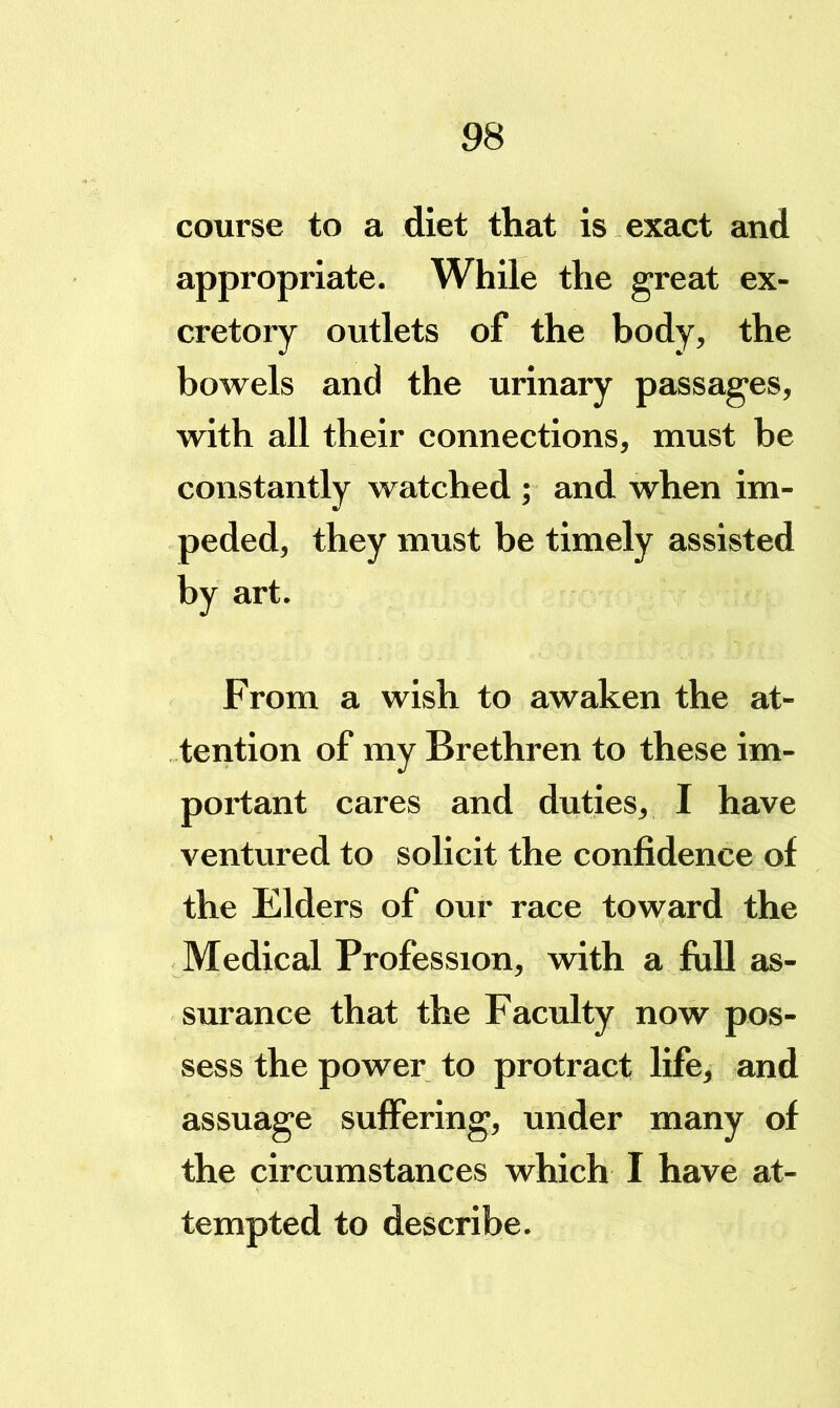 course to a diet that is exact and appropriate. While the great ex- cretory outlets of the body, the bowels and the urinary passages, with all their connections, must be constantly watched ; and when im- peded, they must be timely assisted by art. From a wish to awaken the at- tention of my Brethren to these im- portant cares and duties, I have ventured to solicit the confidence of the Elders of our race toward the Medical Profession, with a full as- surance that the Faculty now pos- sess the power to protract life, and assuage suffering, under many of the circumstances which I have at- tempted to describe.