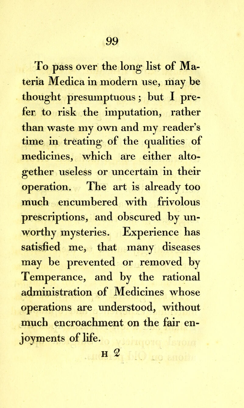 To pass over the long list of Ma- teria Medica in modern use, may be thought presumptuous; but I pre- fer to risk the imputation, rather than waste my own and my reader’s time in treating of the qualities of medicines, which are either alto- gether useless or uncertain in their operation. The art is already too much encumbered with frivolous prescriptions, and obscured by un- worthy mysteries. Experience has satisfied me, that many diseases may be prevented or removed by Temperance, and by the rational administration of Medicines whose operations are understood, without much encroachment on the fair en- joyments of life. H 2