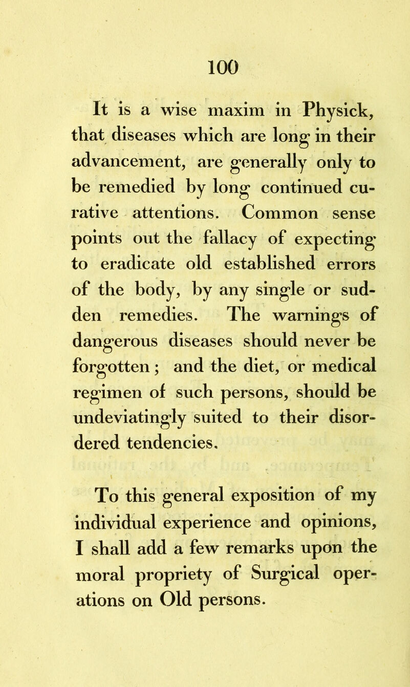 It is a wise maxim in Physick, that diseases which are long in their advancement, are generally only to be remedied by long continued cu- rative attentions. Common sense points out the fallacy of expecting to eradicate old established errors of the body, by any single or sud- den remedies. The warnings of dangerous diseases should never be forgotten; and the diet, or medical regimen of such persons, should be undeviatingly suited to their disor- dered tendencies. To this general exposition of my individual experience and opinions, I shall add a few remarks upon the moral propriety of Surgical oper- ations on Old persons.