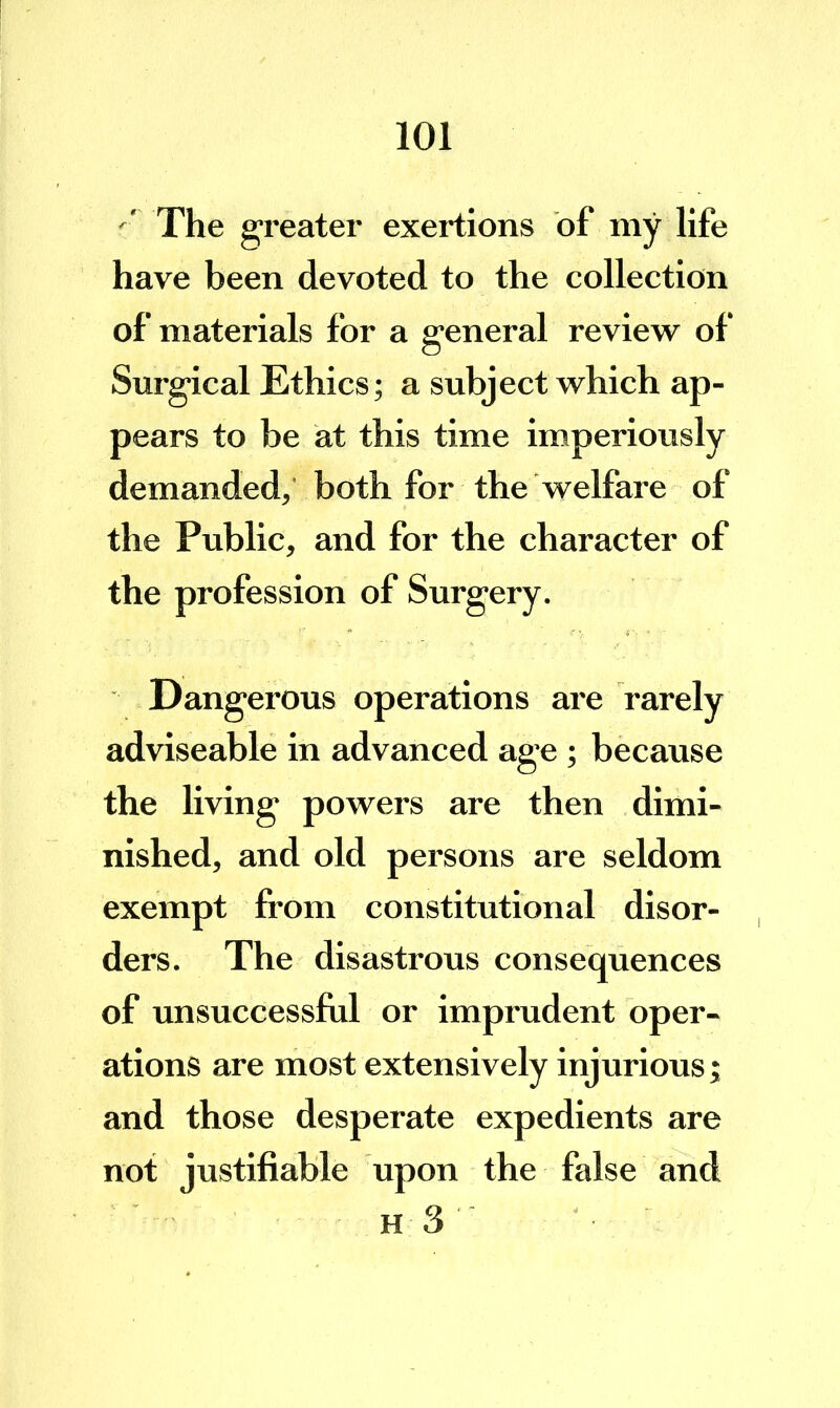'' The greater exertions of my life have been devoted to the collection of materials for a general review of Surgical Ethics; a subject which ap- pears to be at this time imperiously demanded,' both for the welfare of the Public, and for the character of the profession of Surgery. Dangerous operations are rarely adviseable in advanced age ; because the living powers are then dimi- nished, and old persons are seldom exempt from constitutional disor- ders. The disastrous consequences of unsuccessful or imprudent oper- ations are most extensively injurious; and those desperate expedients are not justifiable upon the false and h3